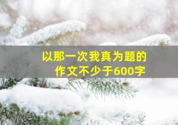 以那一次我真为题的作文不少于600字