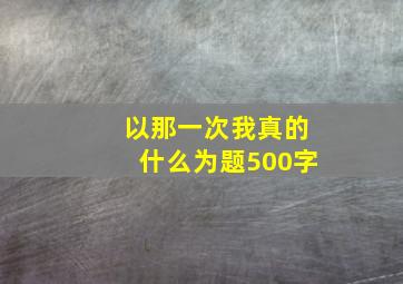 以那一次我真的什么为题500字