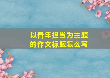 以青年担当为主题的作文标题怎么写