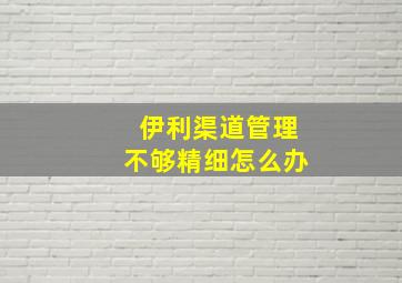 伊利渠道管理不够精细怎么办