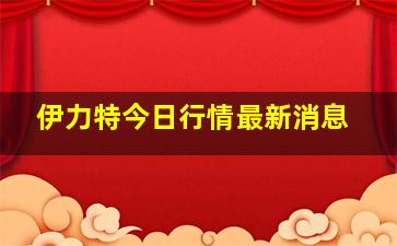 伊力特今日行情最新消息