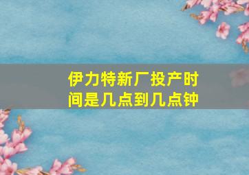 伊力特新厂投产时间是几点到几点钟