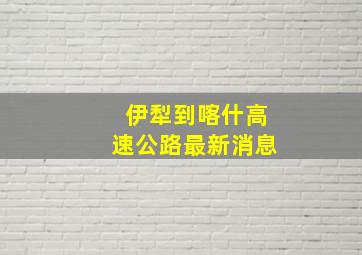 伊犁到喀什高速公路最新消息