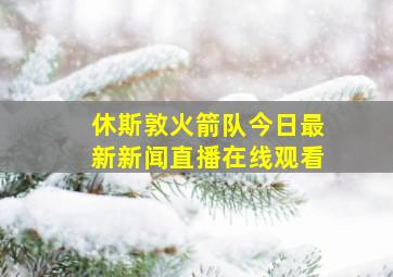 休斯敦火箭队今日最新新闻直播在线观看