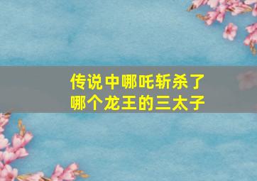 传说中哪吒斩杀了哪个龙王的三太子