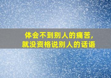 体会不到别人的痛苦,就没资格说别人的话语