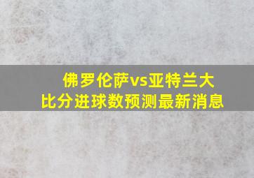 佛罗伦萨vs亚特兰大比分进球数预测最新消息