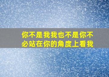 你不是我我也不是你不必站在你的角度上看我