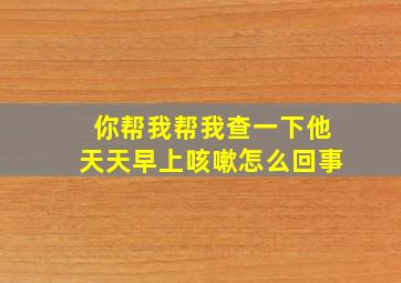 你帮我帮我查一下他天天早上咳嗽怎么回事