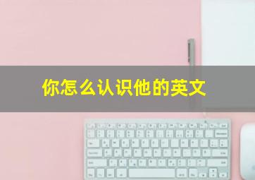 你怎么认识他的英文