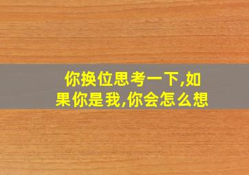 你换位思考一下,如果你是我,你会怎么想