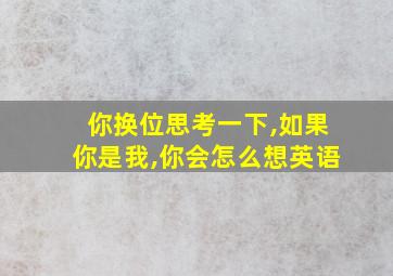 你换位思考一下,如果你是我,你会怎么想英语