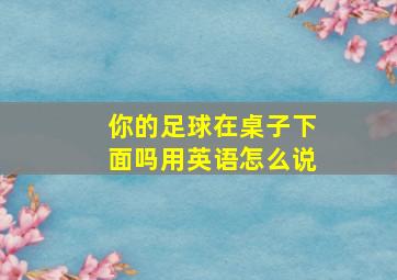 你的足球在桌子下面吗用英语怎么说