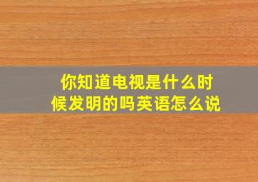 你知道电视是什么时候发明的吗英语怎么说