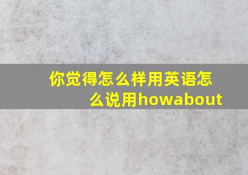 你觉得怎么样用英语怎么说用howabout