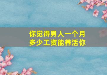 你觉得男人一个月多少工资能养活你