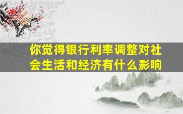 你觉得银行利率调整对社会生活和经济有什么影响