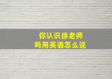 你认识徐老师吗用英语怎么说