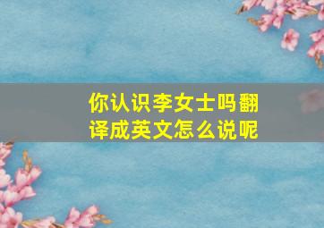 你认识李女士吗翻译成英文怎么说呢