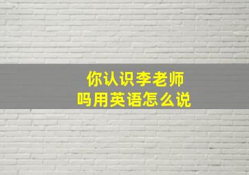 你认识李老师吗用英语怎么说