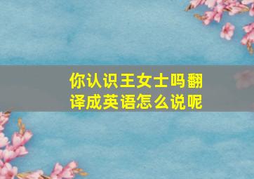 你认识王女士吗翻译成英语怎么说呢