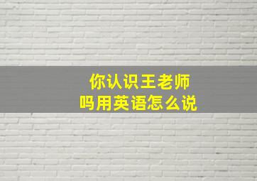 你认识王老师吗用英语怎么说