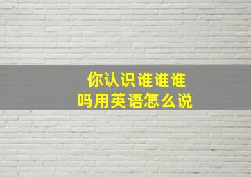 你认识谁谁谁吗用英语怎么说