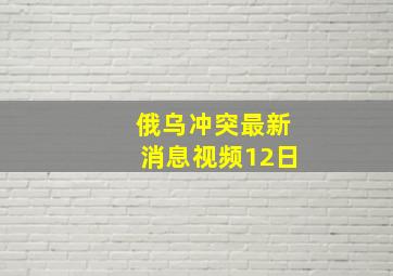 俄乌冲突最新消息视频12日