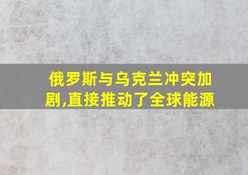 俄罗斯与乌克兰冲突加剧,直接推动了全球能源