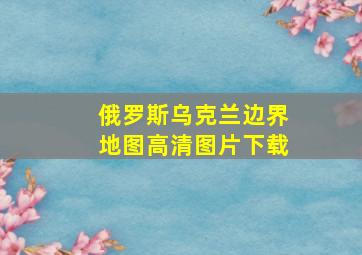 俄罗斯乌克兰边界地图高清图片下载