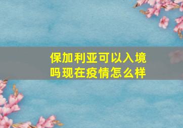 保加利亚可以入境吗现在疫情怎么样