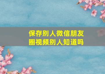 保存别人微信朋友圈视频别人知道吗