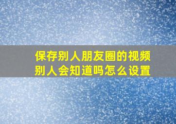 保存别人朋友圈的视频别人会知道吗怎么设置