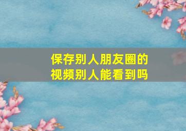 保存别人朋友圈的视频别人能看到吗