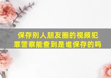 保存别人朋友圈的视频犯罪警察能查到是谁保存的吗