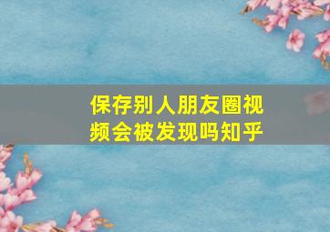 保存别人朋友圈视频会被发现吗知乎