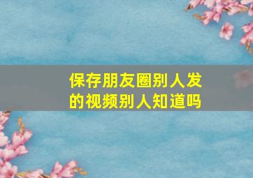 保存朋友圈别人发的视频别人知道吗