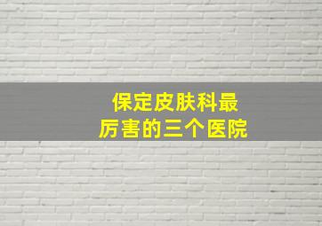 保定皮肤科最厉害的三个医院