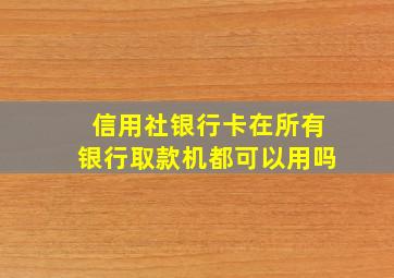 信用社银行卡在所有银行取款机都可以用吗