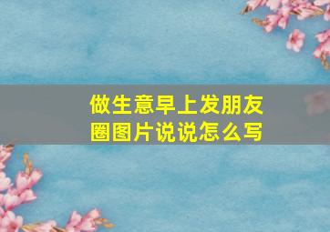 做生意早上发朋友圈图片说说怎么写