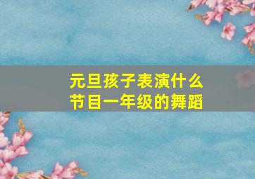 元旦孩子表演什么节目一年级的舞蹈