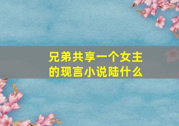 兄弟共享一个女主的现言小说陆什么