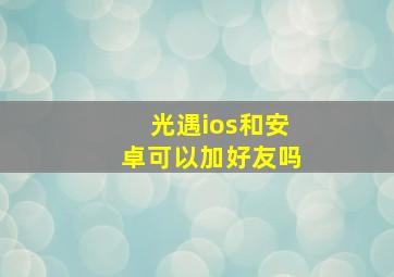 光遇ios和安卓可以加好友吗