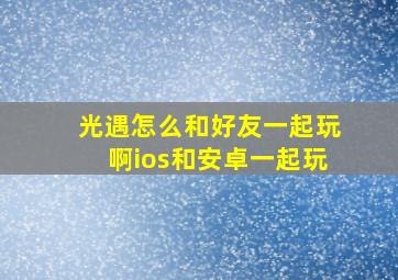 光遇怎么和好友一起玩啊ios和安卓一起玩