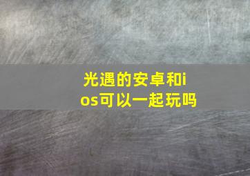 光遇的安卓和ios可以一起玩吗