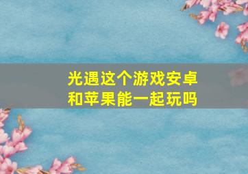 光遇这个游戏安卓和苹果能一起玩吗