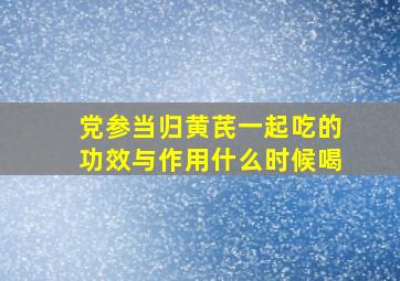 党参当归黄芪一起吃的功效与作用什么时候喝