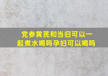 党参黄芪和当归可以一起煮水喝吗孕妇可以喝吗