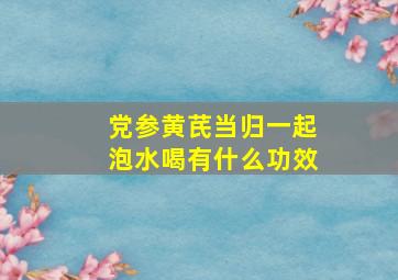 党参黄芪当归一起泡水喝有什么功效