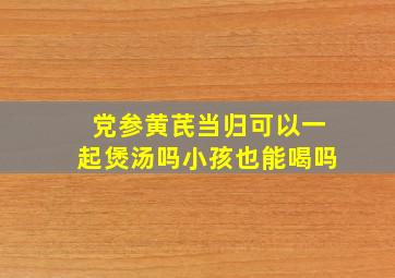 党参黄芪当归可以一起煲汤吗小孩也能喝吗